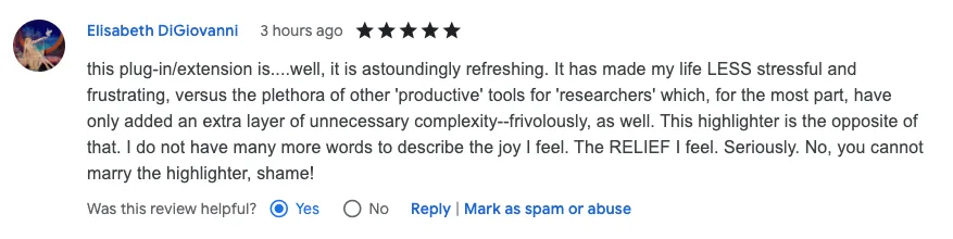 5-star review: "this plug-in/extension is....well, it is astoundingly refreshing. It has made my life LESS stressful and frustrating, versus the plethora of other 'productive' tools for 'researchers' which, for the most part, have only added an extra layer of unnecessary complexity--frivolously, as well. This highlighter is the opposite of that. I do not have many more words to describe the joy I feel. The RELIEF I feel. Seriously. No, you cannot marry the highlighter, shame!"