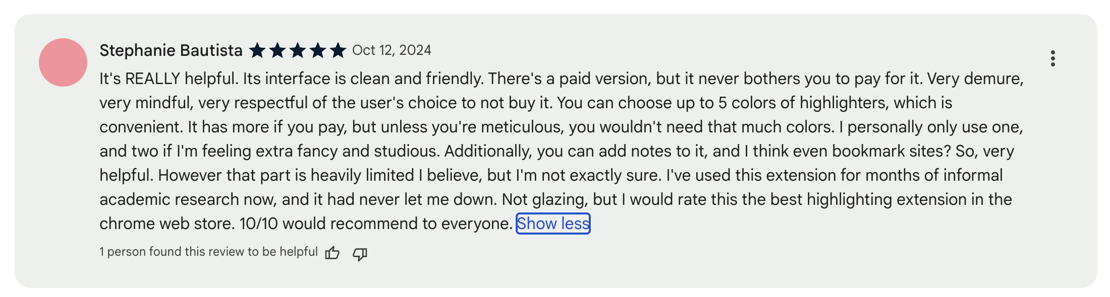 Stephanie Bautista Oct 12, 2024 It's REALLY helpful. Its interface is clean and friendly. There's a paid version, but it never bothers you to pay for it. Very demure, very mindful, very respectful of the user's choice to not buy it. You can choose up to 5 colors of highlighters, which is convenient. It has more if you pay, but unless you're meticulous, you wouldn't need that much colors. I personally only use one, and two if I'm feeling extra fancy and studious. Additionally, you can add notes to it, and I think even bookmark sites? So, very helpful. However that part is heavily limited I believe, but I'm not exactly sure. I've used this extension for months of informal academic research now, and it had never let me down. Not glazing, but I would rate this the best highlighting extension in the chrome web store. 10/10 would recommend to everyone.